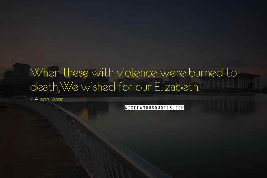 Alison Weir Quotes: When these with violence were burned to death,We wished for our Elizabeth.