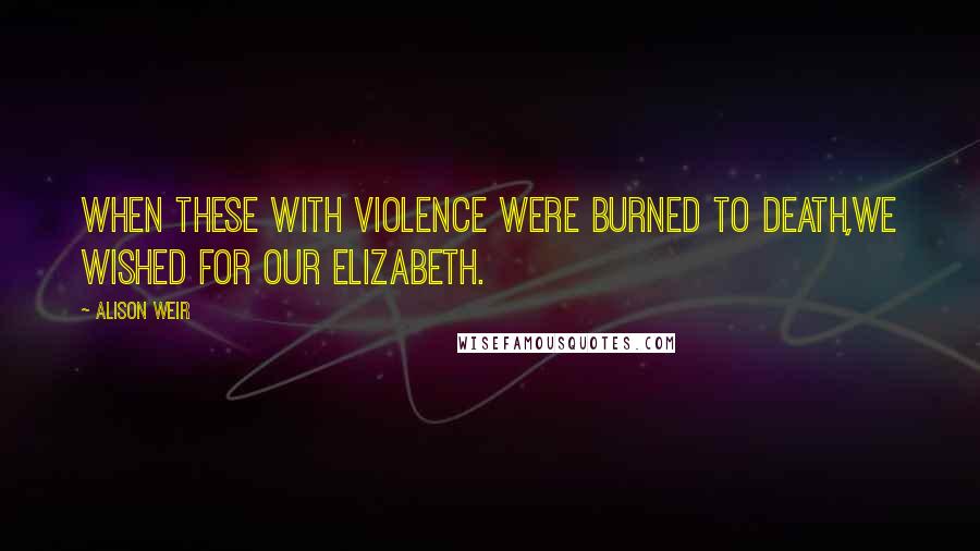 Alison Weir Quotes: When these with violence were burned to death,We wished for our Elizabeth.