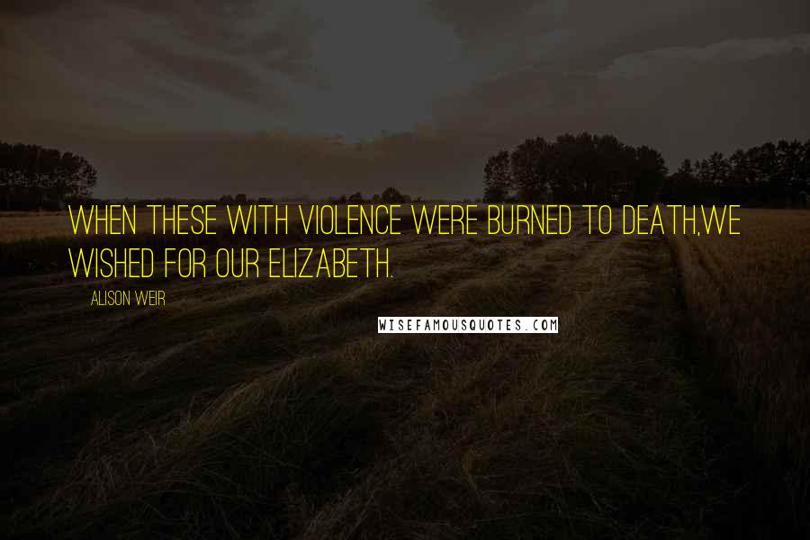 Alison Weir Quotes: When these with violence were burned to death,We wished for our Elizabeth.