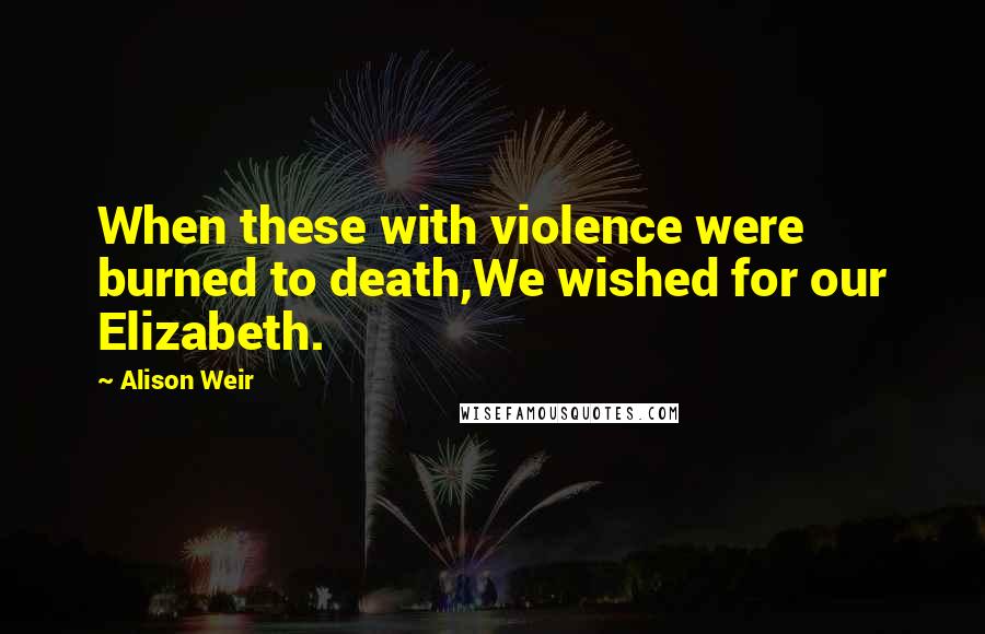 Alison Weir Quotes: When these with violence were burned to death,We wished for our Elizabeth.