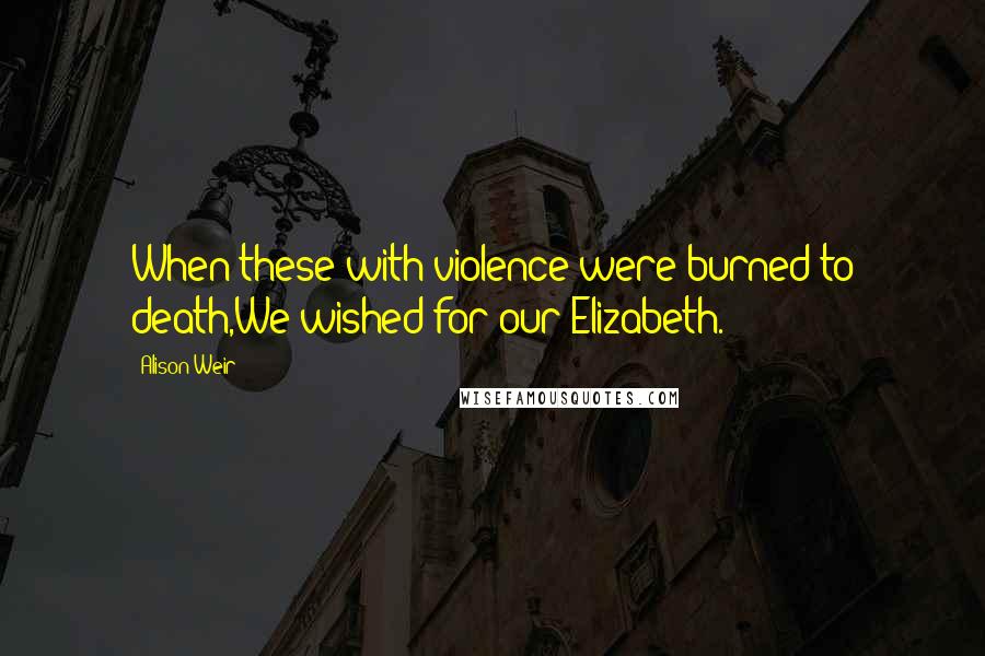 Alison Weir Quotes: When these with violence were burned to death,We wished for our Elizabeth.