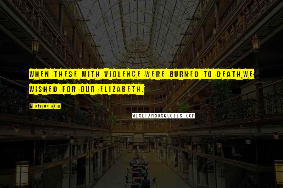 Alison Weir Quotes: When these with violence were burned to death,We wished for our Elizabeth.
