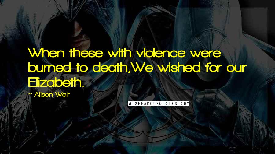 Alison Weir Quotes: When these with violence were burned to death,We wished for our Elizabeth.