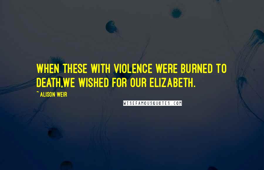 Alison Weir Quotes: When these with violence were burned to death,We wished for our Elizabeth.