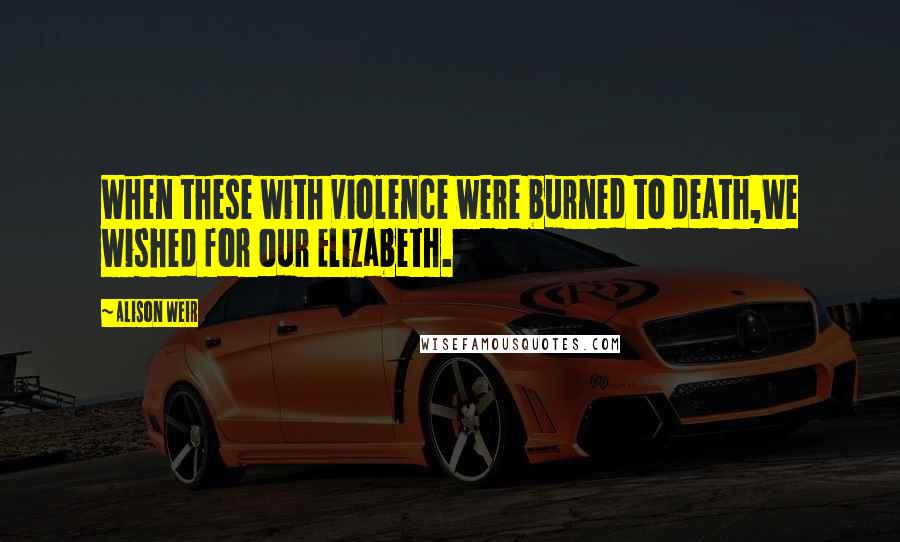 Alison Weir Quotes: When these with violence were burned to death,We wished for our Elizabeth.