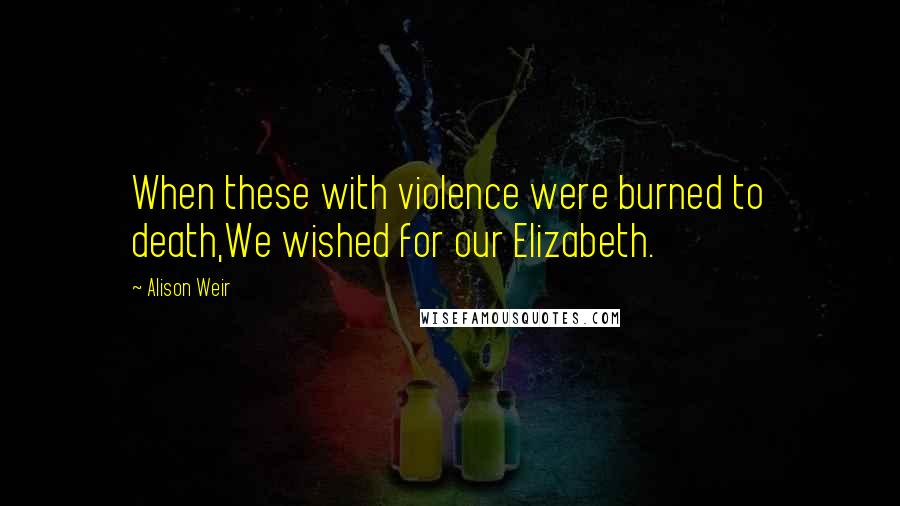 Alison Weir Quotes: When these with violence were burned to death,We wished for our Elizabeth.