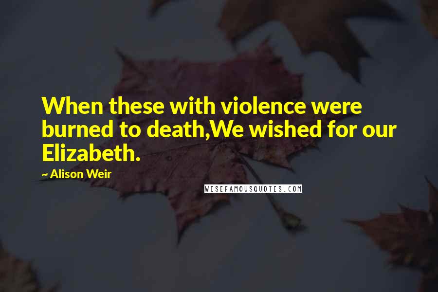 Alison Weir Quotes: When these with violence were burned to death,We wished for our Elizabeth.