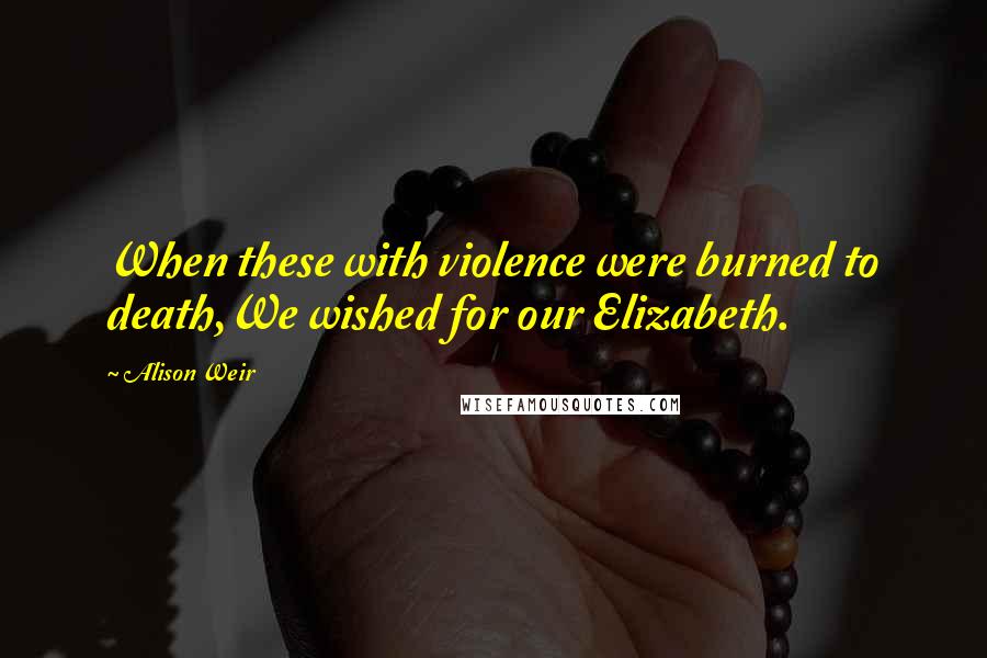 Alison Weir Quotes: When these with violence were burned to death,We wished for our Elizabeth.