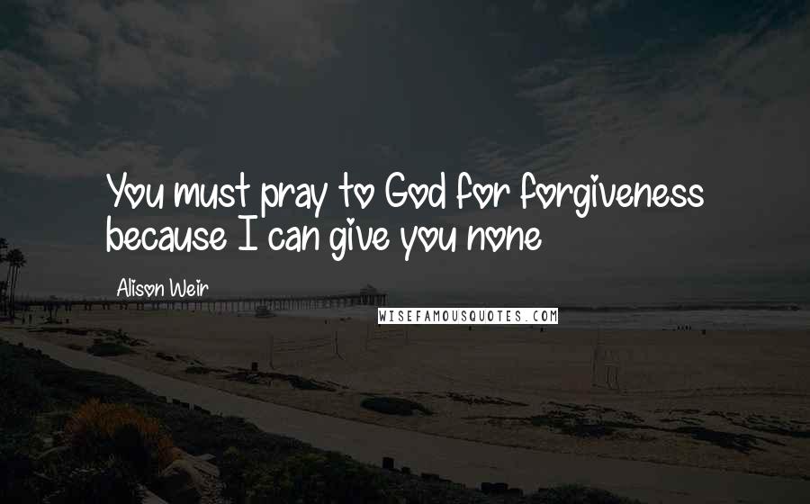 Alison Weir Quotes: You must pray to God for forgiveness because I can give you none