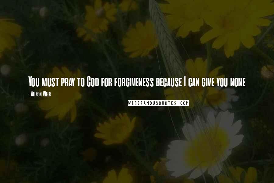 Alison Weir Quotes: You must pray to God for forgiveness because I can give you none