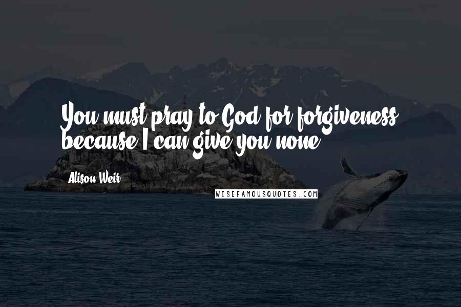 Alison Weir Quotes: You must pray to God for forgiveness because I can give you none