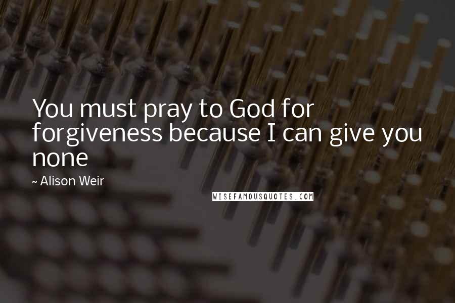 Alison Weir Quotes: You must pray to God for forgiveness because I can give you none
