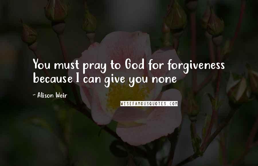 Alison Weir Quotes: You must pray to God for forgiveness because I can give you none