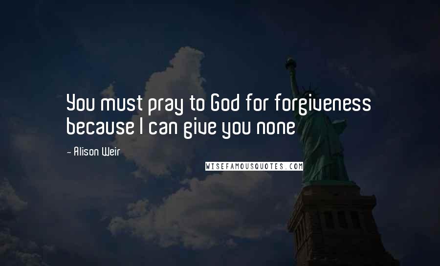 Alison Weir Quotes: You must pray to God for forgiveness because I can give you none