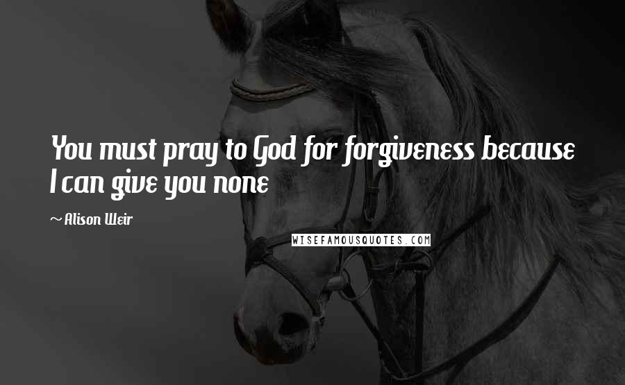 Alison Weir Quotes: You must pray to God for forgiveness because I can give you none