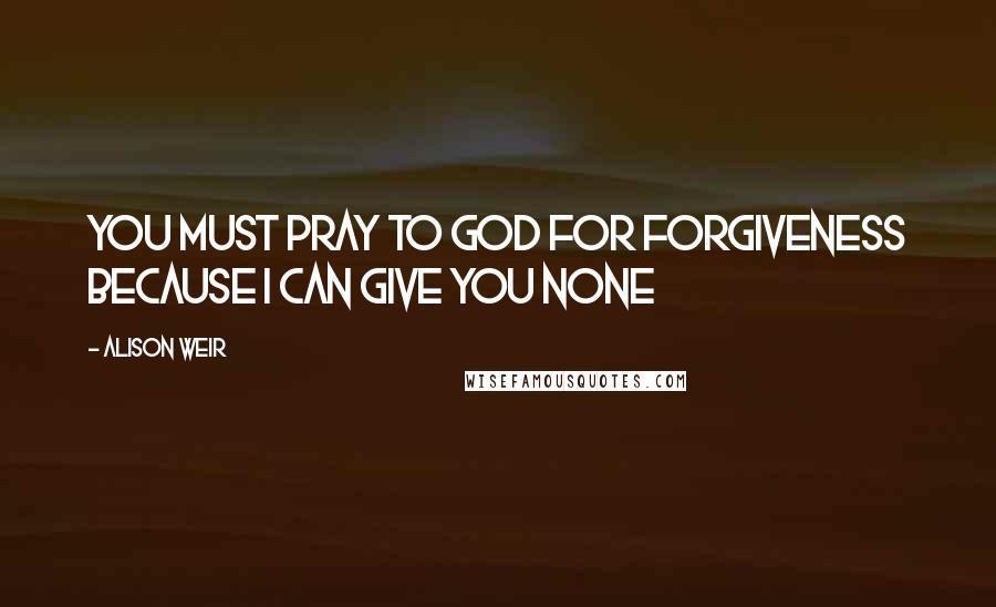 Alison Weir Quotes: You must pray to God for forgiveness because I can give you none