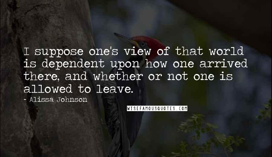 Alissa Johnson Quotes: I suppose one's view of that world is dependent upon how one arrived there, and whether or not one is allowed to leave.