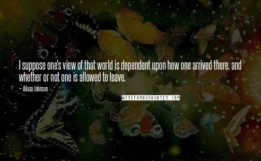 Alissa Johnson Quotes: I suppose one's view of that world is dependent upon how one arrived there, and whether or not one is allowed to leave.