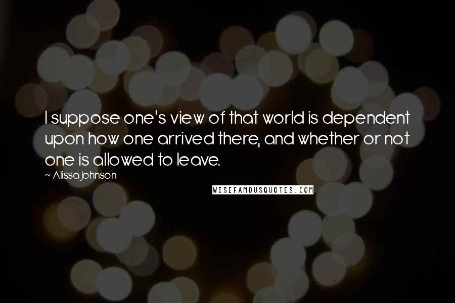 Alissa Johnson Quotes: I suppose one's view of that world is dependent upon how one arrived there, and whether or not one is allowed to leave.