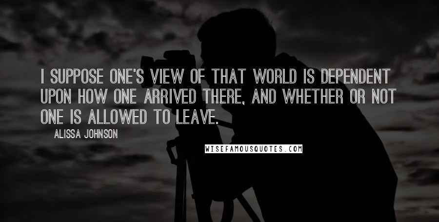 Alissa Johnson Quotes: I suppose one's view of that world is dependent upon how one arrived there, and whether or not one is allowed to leave.