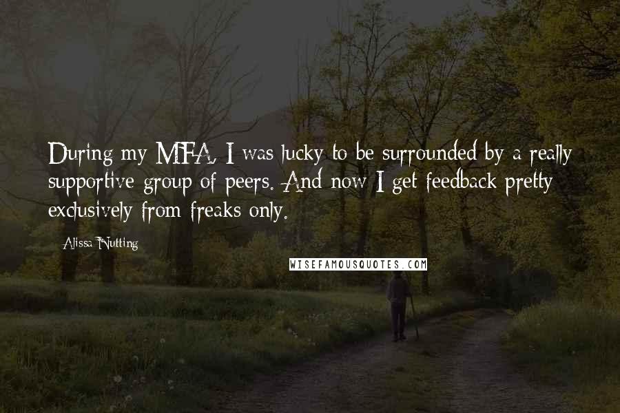 Alissa Nutting Quotes: During my MFA, I was lucky to be surrounded by a really supportive group of peers. And now I get feedback pretty exclusively from freaks only.