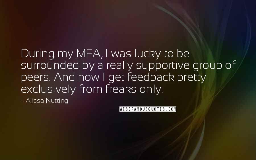 Alissa Nutting Quotes: During my MFA, I was lucky to be surrounded by a really supportive group of peers. And now I get feedback pretty exclusively from freaks only.