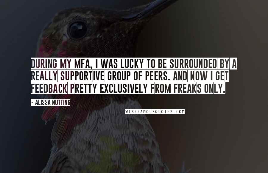 Alissa Nutting Quotes: During my MFA, I was lucky to be surrounded by a really supportive group of peers. And now I get feedback pretty exclusively from freaks only.