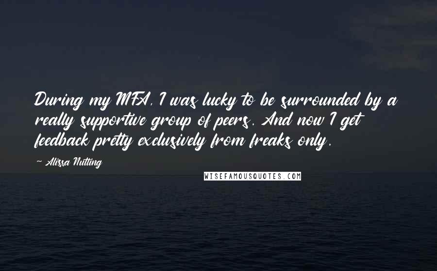 Alissa Nutting Quotes: During my MFA, I was lucky to be surrounded by a really supportive group of peers. And now I get feedback pretty exclusively from freaks only.