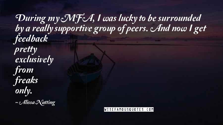 Alissa Nutting Quotes: During my MFA, I was lucky to be surrounded by a really supportive group of peers. And now I get feedback pretty exclusively from freaks only.