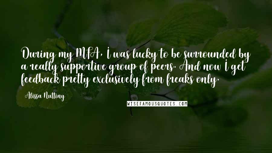 Alissa Nutting Quotes: During my MFA, I was lucky to be surrounded by a really supportive group of peers. And now I get feedback pretty exclusively from freaks only.