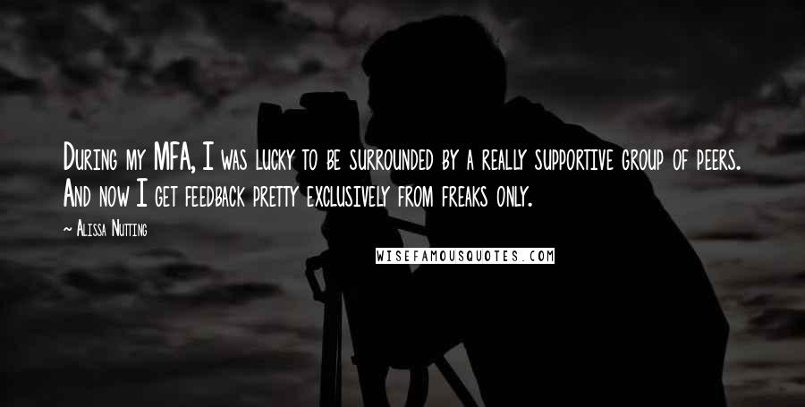 Alissa Nutting Quotes: During my MFA, I was lucky to be surrounded by a really supportive group of peers. And now I get feedback pretty exclusively from freaks only.