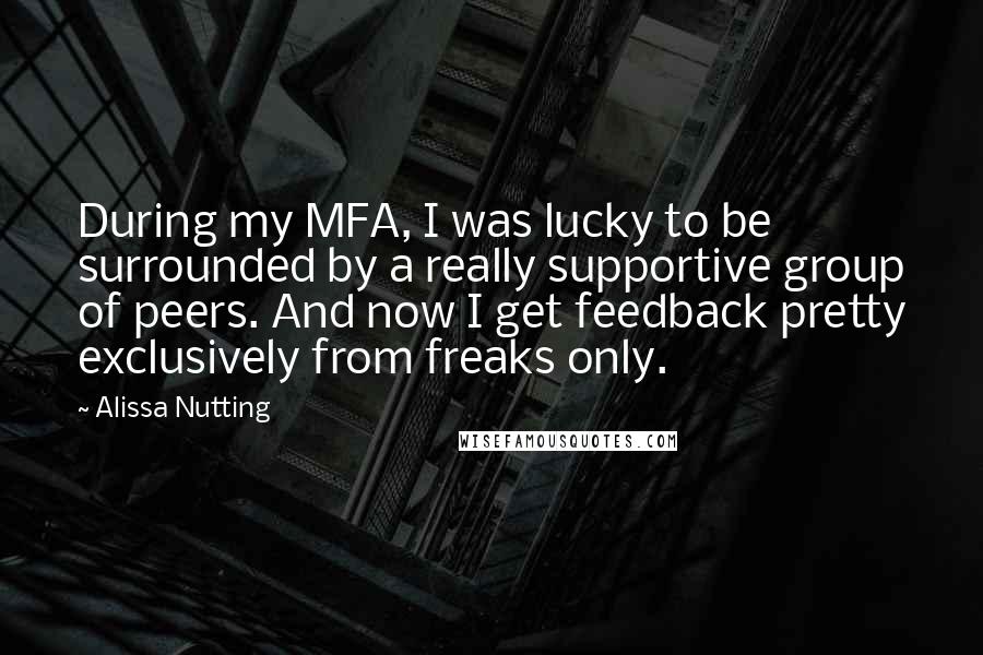 Alissa Nutting Quotes: During my MFA, I was lucky to be surrounded by a really supportive group of peers. And now I get feedback pretty exclusively from freaks only.