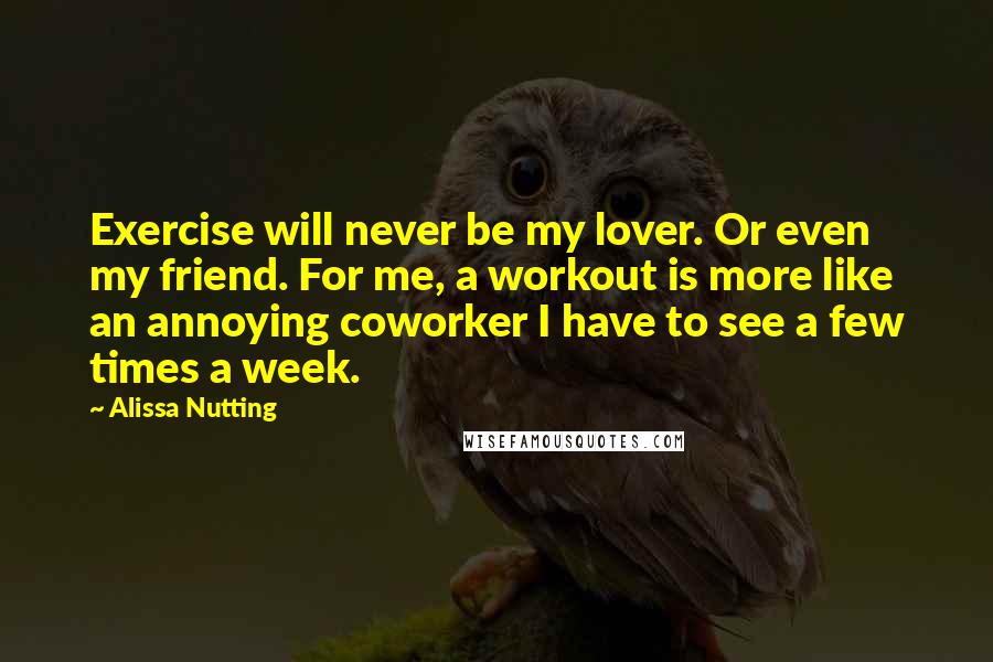 Alissa Nutting Quotes: Exercise will never be my lover. Or even my friend. For me, a workout is more like an annoying coworker I have to see a few times a week.