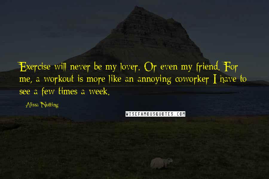Alissa Nutting Quotes: Exercise will never be my lover. Or even my friend. For me, a workout is more like an annoying coworker I have to see a few times a week.