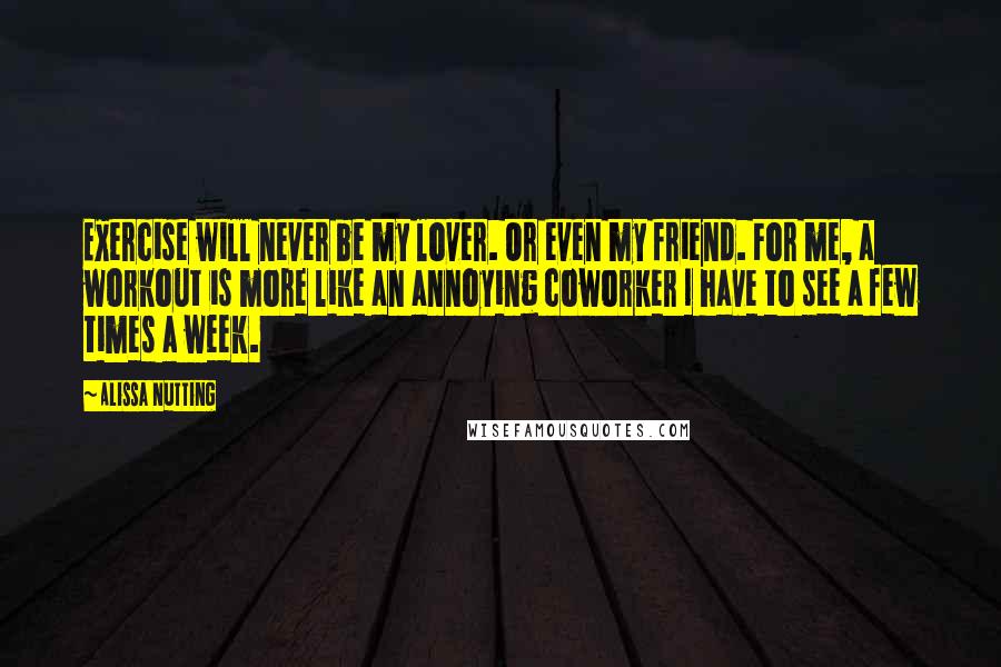 Alissa Nutting Quotes: Exercise will never be my lover. Or even my friend. For me, a workout is more like an annoying coworker I have to see a few times a week.