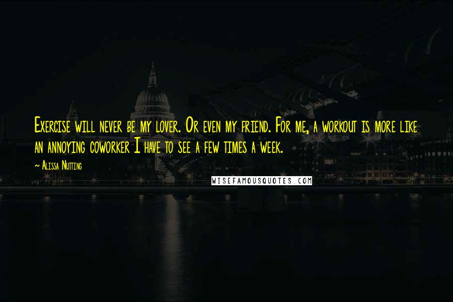 Alissa Nutting Quotes: Exercise will never be my lover. Or even my friend. For me, a workout is more like an annoying coworker I have to see a few times a week.