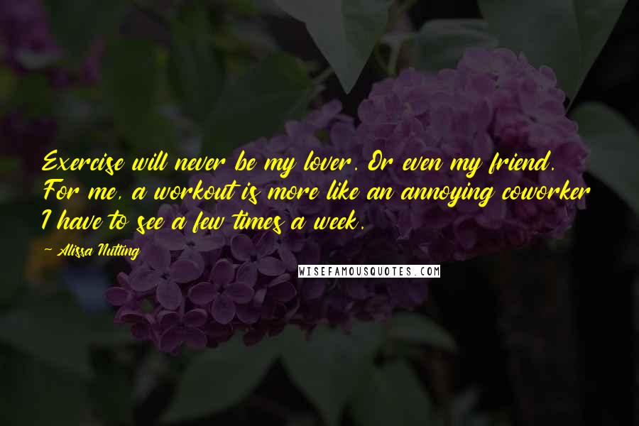 Alissa Nutting Quotes: Exercise will never be my lover. Or even my friend. For me, a workout is more like an annoying coworker I have to see a few times a week.