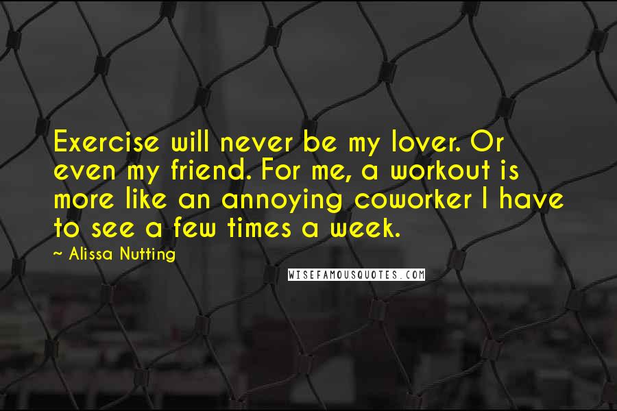 Alissa Nutting Quotes: Exercise will never be my lover. Or even my friend. For me, a workout is more like an annoying coworker I have to see a few times a week.
