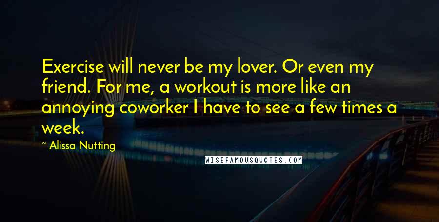 Alissa Nutting Quotes: Exercise will never be my lover. Or even my friend. For me, a workout is more like an annoying coworker I have to see a few times a week.