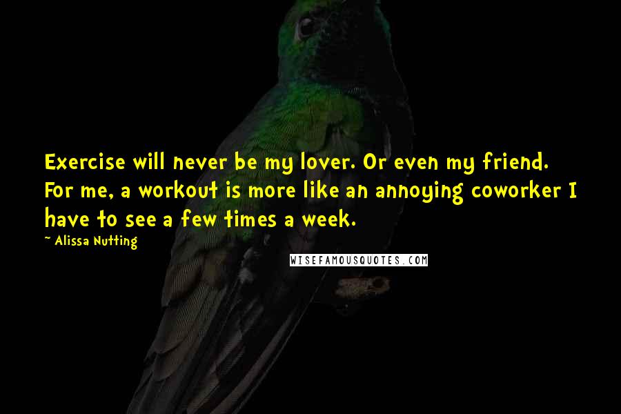 Alissa Nutting Quotes: Exercise will never be my lover. Or even my friend. For me, a workout is more like an annoying coworker I have to see a few times a week.