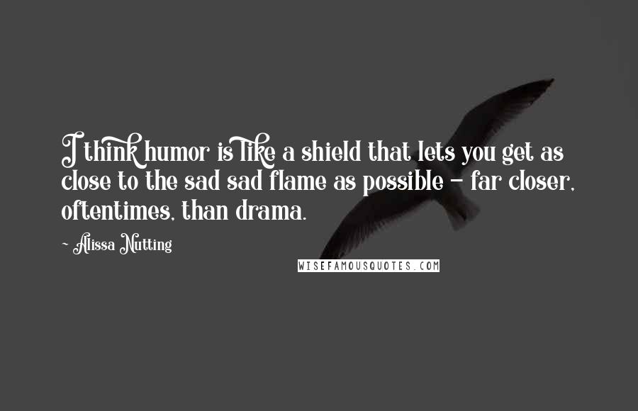 Alissa Nutting Quotes: I think humor is like a shield that lets you get as close to the sad sad flame as possible - far closer, oftentimes, than drama.