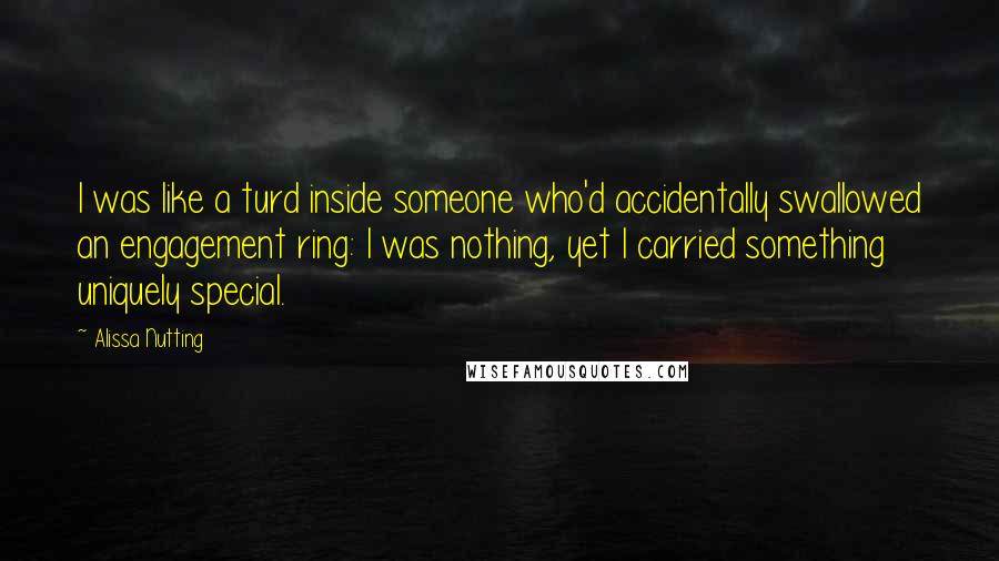 Alissa Nutting Quotes: I was like a turd inside someone who'd accidentally swallowed an engagement ring: I was nothing, yet I carried something uniquely special.