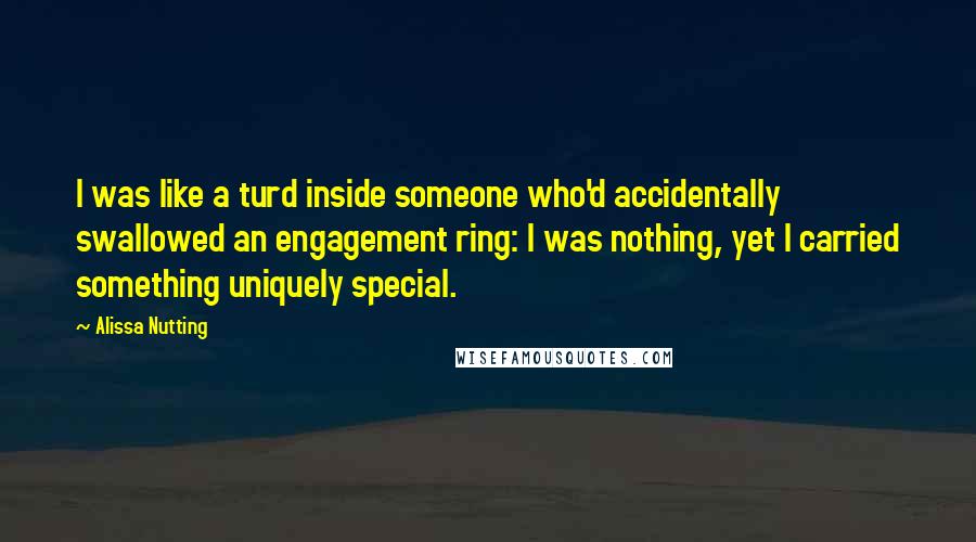 Alissa Nutting Quotes: I was like a turd inside someone who'd accidentally swallowed an engagement ring: I was nothing, yet I carried something uniquely special.