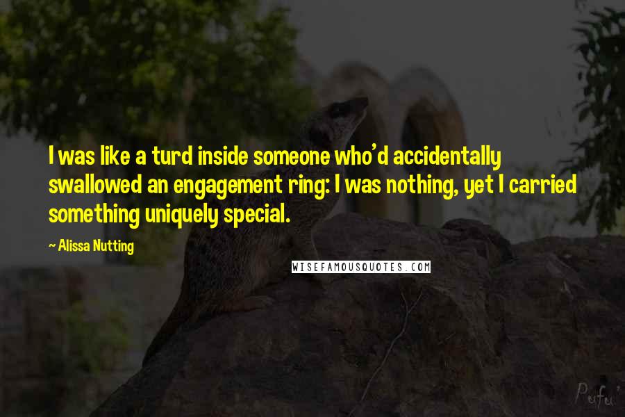 Alissa Nutting Quotes: I was like a turd inside someone who'd accidentally swallowed an engagement ring: I was nothing, yet I carried something uniquely special.