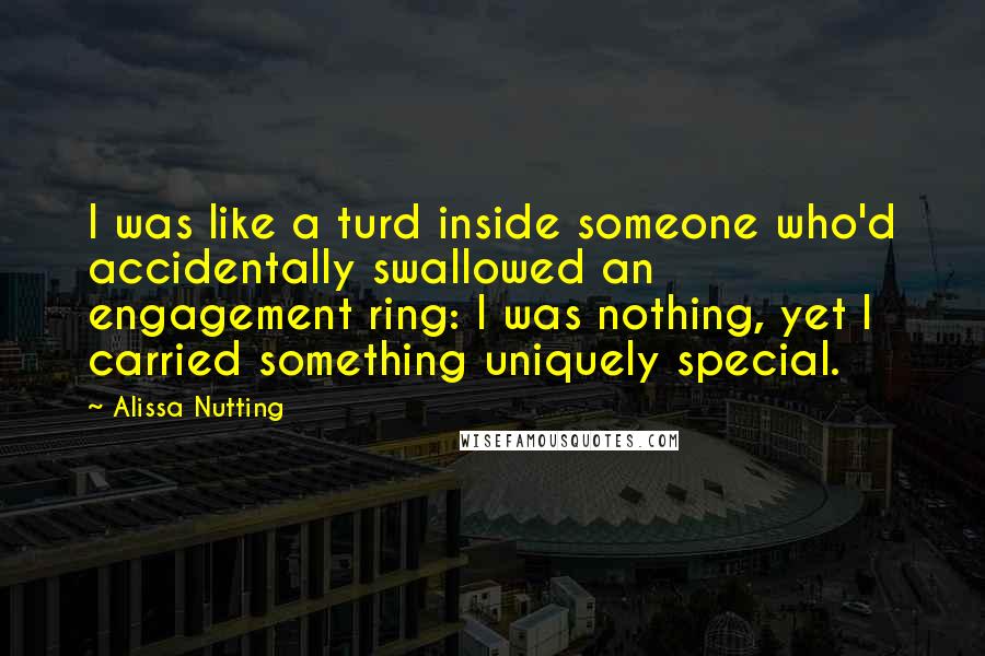 Alissa Nutting Quotes: I was like a turd inside someone who'd accidentally swallowed an engagement ring: I was nothing, yet I carried something uniquely special.
