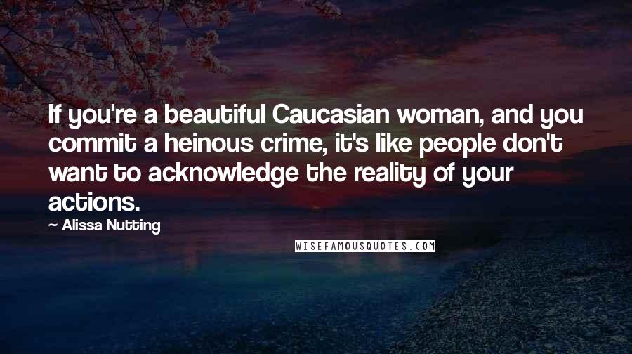 Alissa Nutting Quotes: If you're a beautiful Caucasian woman, and you commit a heinous crime, it's like people don't want to acknowledge the reality of your actions.