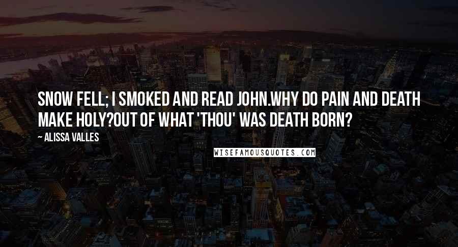 Alissa Valles Quotes: Snow fell; I smoked and read John.Why do pain and death make holy?Out of what 'thou' was death born?