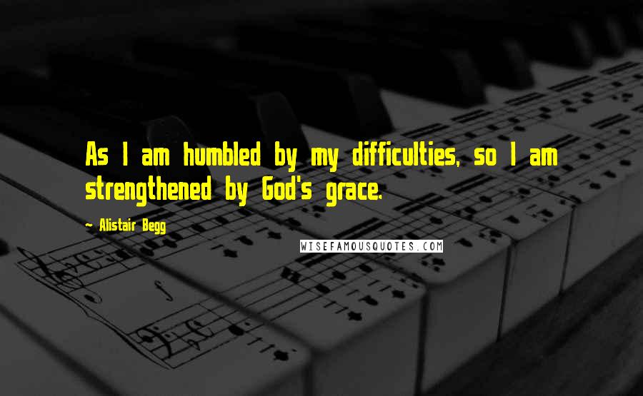 Alistair Begg Quotes: As I am humbled by my difficulties, so I am strengthened by God's grace.