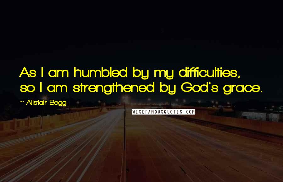 Alistair Begg Quotes: As I am humbled by my difficulties, so I am strengthened by God's grace.