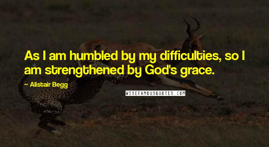 Alistair Begg Quotes: As I am humbled by my difficulties, so I am strengthened by God's grace.